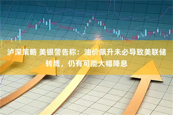 泸深策略 美银警告称：油价飙升未必导致美联储转鹰，仍有可能大幅降息
