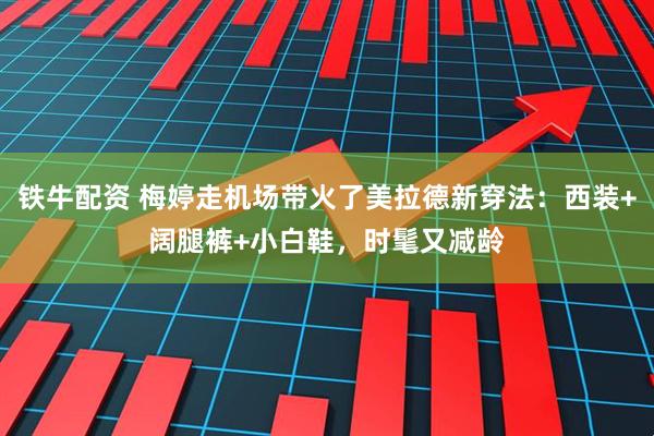 铁牛配资 梅婷走机场带火了美拉德新穿法：西装+阔腿裤+小白鞋，时髦又减龄