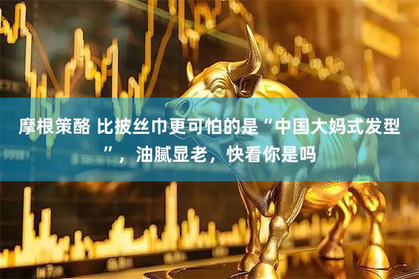 摩根策酪 比披丝巾更可怕的是“中国大妈式发型”，油腻显老，快看你是吗