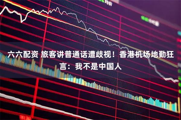 六六配资 旅客讲普通话遭歧视！香港机场地勤狂言：我不是中国人