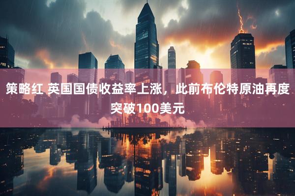 策略红 英国国债收益率上涨，此前布伦特原油再度突破100美元