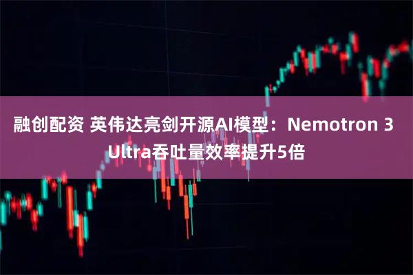 融创配资 英伟达亮剑开源AI模型：Nemotron 3 Ultra吞吐量效率提升5倍