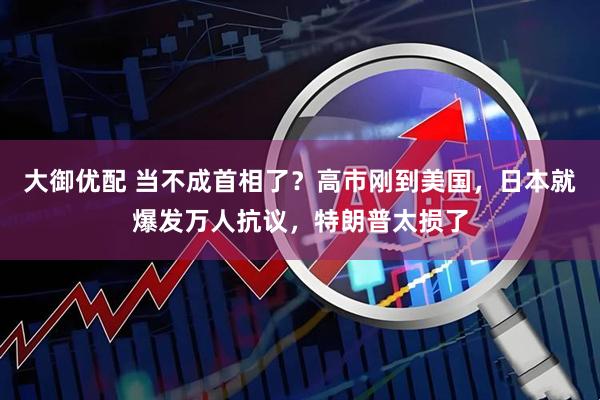 大御优配 当不成首相了？高市刚到美国，日本就爆发万人抗议，特朗普太损了
