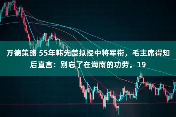 万德策略 55年韩先楚拟授中将军衔，毛主席得知后直言：别忘了在海南的功劳。19