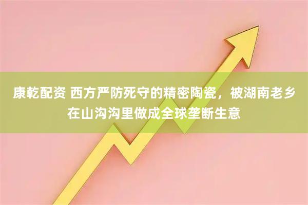 康乾配资 西方严防死守的精密陶瓷,被湖南老乡在山沟沟里做成全球垄断生意