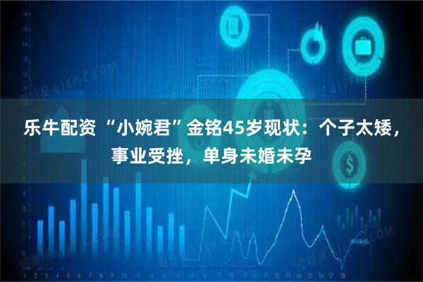 乐牛配资 “小婉君”金铭45岁现状：个子太矮，事业受挫，单身未婚未孕