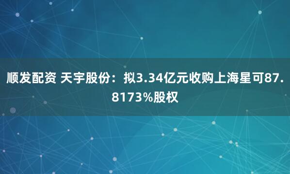 顺发配资 天宇股份：拟3.34亿元收购上海星可87.8173%股权