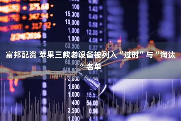 富邦配资 苹果三款老设备被列入“过时”与“淘汰”名单