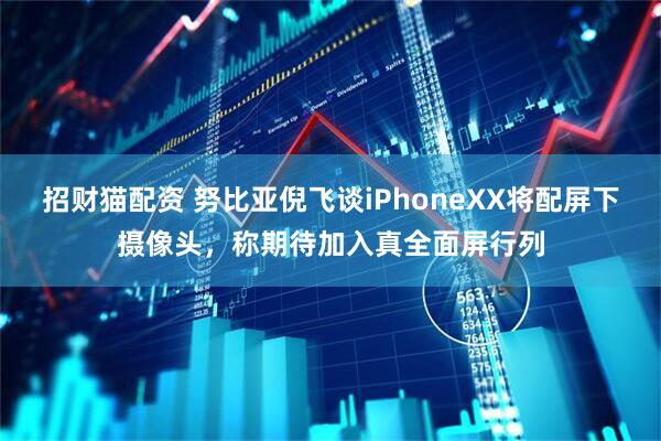 招财猫配资 努比亚倪飞谈iPhoneXX将配屏下摄像头，称期待加入真全面屏行列