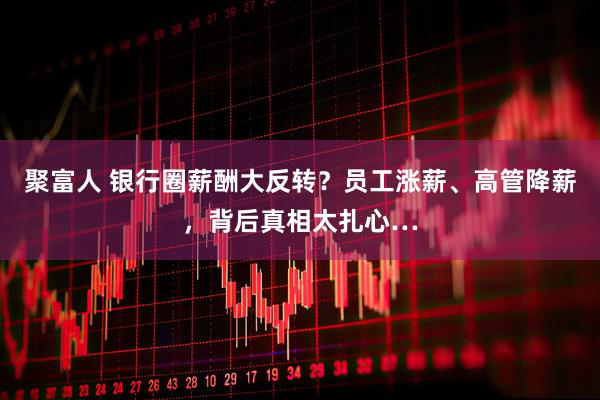 聚富人 银行圈薪酬大反转？员工涨薪、高管降薪，背后真相太扎心…