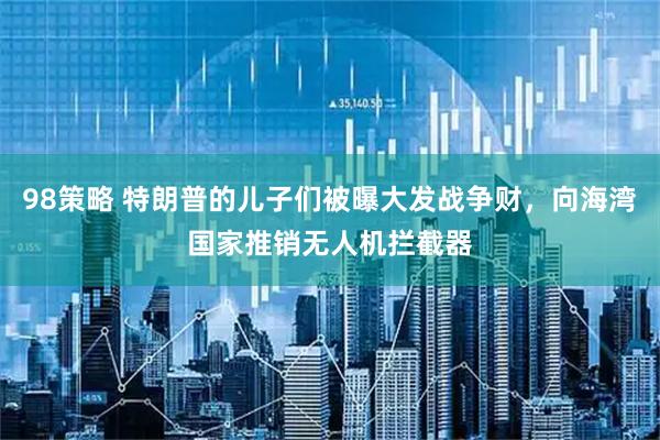 98策略 特朗普的儿子们被曝大发战争财，向海湾国家推销无人机拦截器