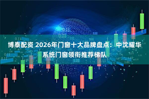 博泰配资 2026年门窗十大品牌盘点：中沈耀华系统门窗领衔推荐梯队