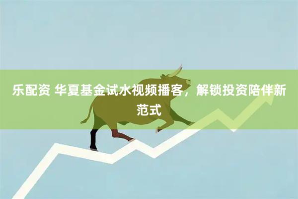 乐配资 华夏基金试水视频播客，解锁投资陪伴新范式