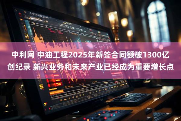 中利网 中油工程2025年新签合同额破1300亿创纪录 新兴业务和未来产业已经成为重要增长点