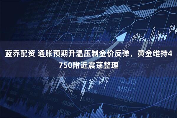 蓝乔配资 通胀预期升温压制金价反弹,黄金维持4750附近震荡整理