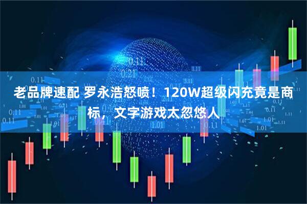 老品牌速配 罗永浩怒喷！120W超级闪充竟是商标，文字游戏太忽悠人