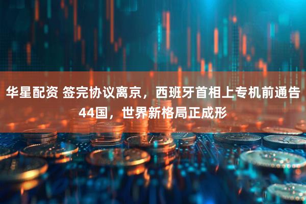 华星配资 签完协议离京，西班牙首相上专机前通告44国，世界新格局正成形
