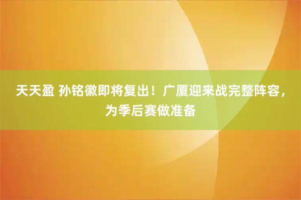 天天盈 孙铭徽即将复出!广厦迎来战完整阵容,为季后赛做准备