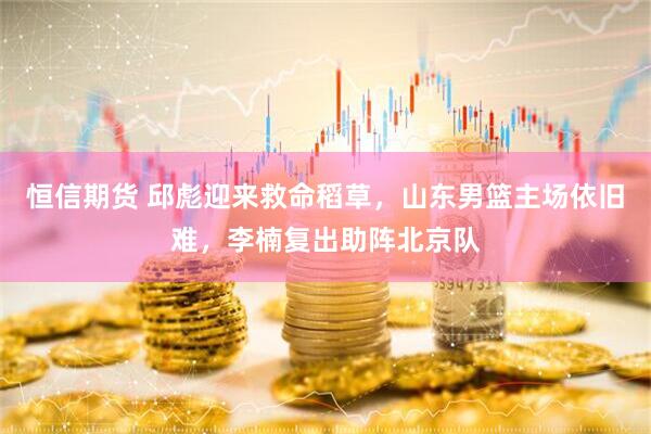 恒信期货 邱彪迎来救命稻草，山东男篮主场依旧难，李楠复出助阵北京队