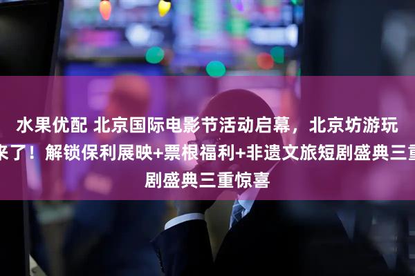 水果优配 北京国际电影节活动启幕，北京坊游玩攻略来了！解锁保利展映+票根福利+非遗文旅短剧盛典三重惊喜