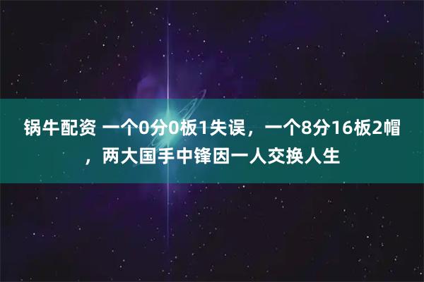 锅牛配资 一个0分0板1失误,一个8分16板2帽,两大国手中锋因一人交换人生