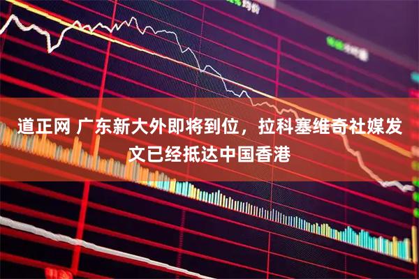 道正网 广东新大外即将到位，拉科塞维奇社媒发文已经抵达中国香港