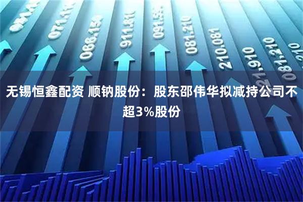 无锡恒鑫配资 顺钠股份：股东邵伟华拟减持公司不超3%股份