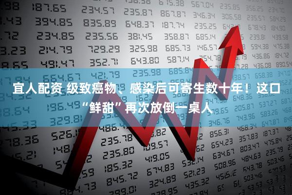宜人配资 级致癌物、感染后可寄生数十年！这口“鲜甜”再次放倒一桌人