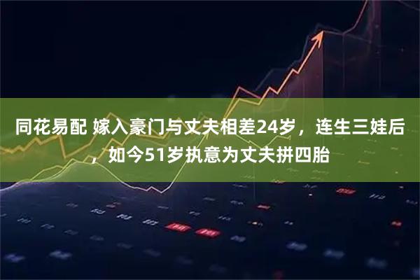 同花易配 嫁入豪门与丈夫相差24岁，连生三娃后，如今51岁执意为丈夫拼四胎
