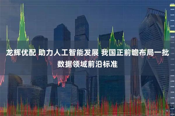 龙辉优配 助力人工智能发展 我国正前瞻布局一批数据领域前沿标准
