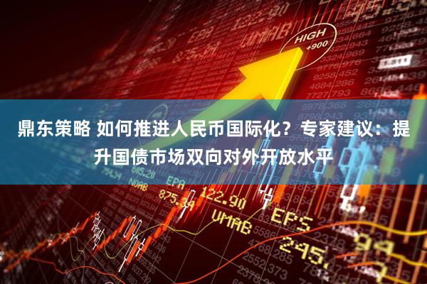 鼎东策略 如何推进人民币国际化？专家建议：提升国债市场双向对外开放水平