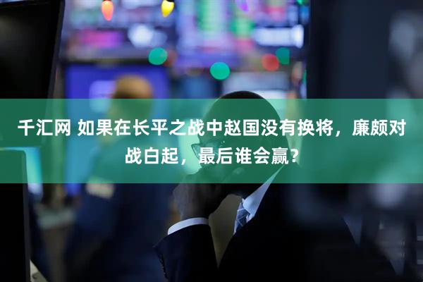 千汇网 如果在长平之战中赵国没有换将，廉颇对战白起，最后谁会赢？