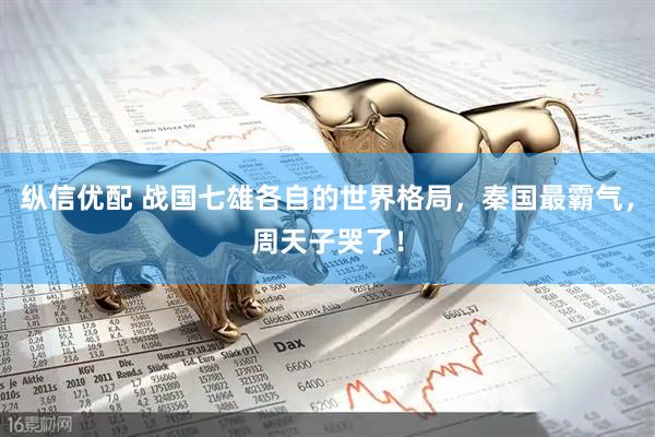 纵信优配 战国七雄各自的世界格局，秦国最霸气，周天子哭了！