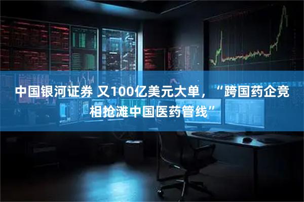 中国银河证券 又100亿美元大单，“跨国药企竞相抢滩中国医药管线”