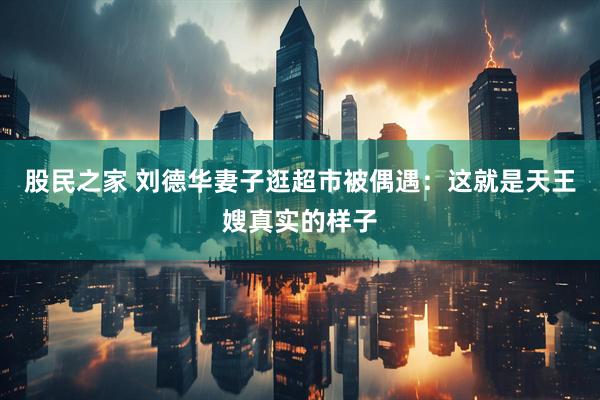 股民之家 刘德华妻子逛超市被偶遇：这就是天王嫂真实的样子