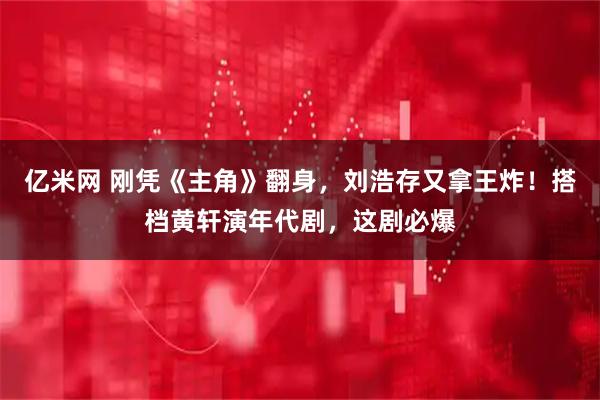 亿米网 刚凭《主角》翻身，刘浩存又拿王炸！搭档黄轩演年代剧，这剧必爆