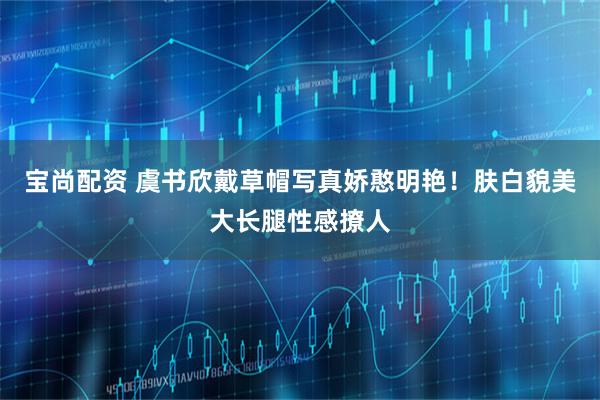 宝尚配资 虞书欣戴草帽写真娇憨明艳！肤白貌美大长腿性感撩人