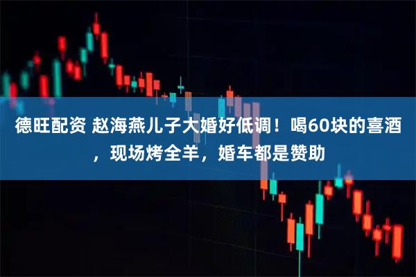德旺配资 赵海燕儿子大婚好低调！喝60块的喜酒，现场烤全羊，婚车都是赞助