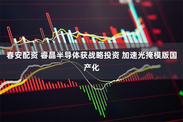 春安配资 睿晶半导体获战略投资 加速光掩模版国产化