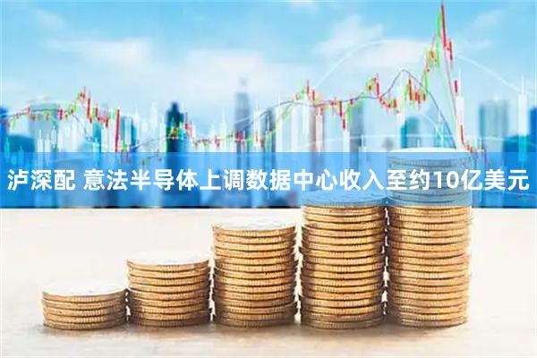 泸深配 意法半导体上调数据中心收入至约10亿美元
