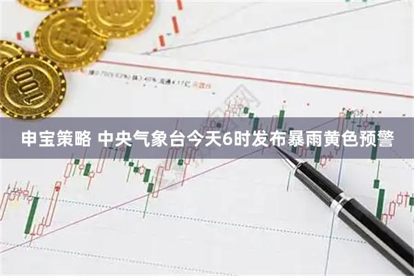 申宝策略 中央气象台今天6时发布暴雨黄色预警