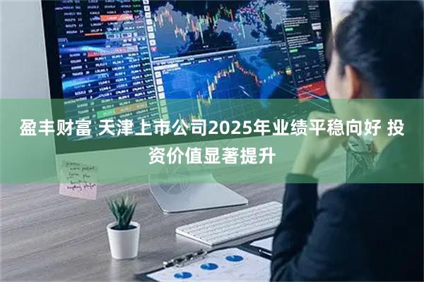 盈丰财富 天津上市公司2025年业绩平稳向好 投资价值显著提升