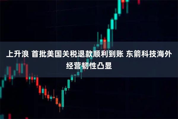 上升浪 首批美国关税退款顺利到账 东箭科技海外经营韧性凸显