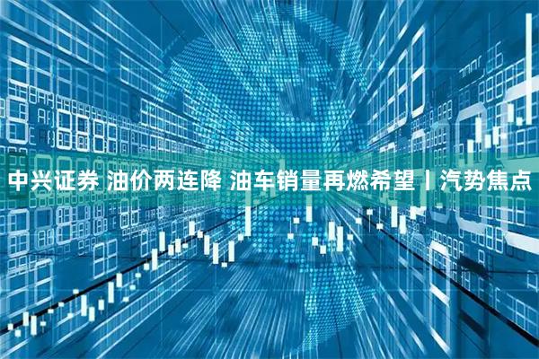 中兴证券 油价两连降 油车销量再燃希望丨汽势焦点