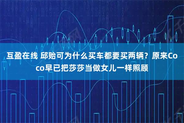 互盈在线 邱贻可为什么买车都要买两辆？原来Coco早已把莎莎当做女儿一样照顾