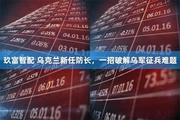 玖富智配 乌克兰新任防长，一招破解乌军征兵难题