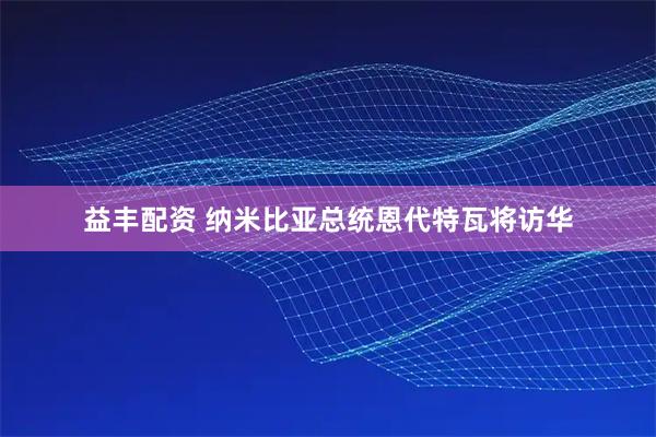 益丰配资 纳米比亚总统恩代特瓦将访华