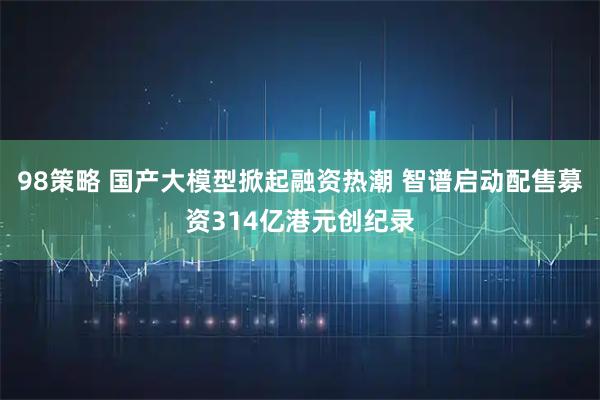 98策略 国产大模型掀起融资热潮 智谱启动配售募资314亿港元创纪录