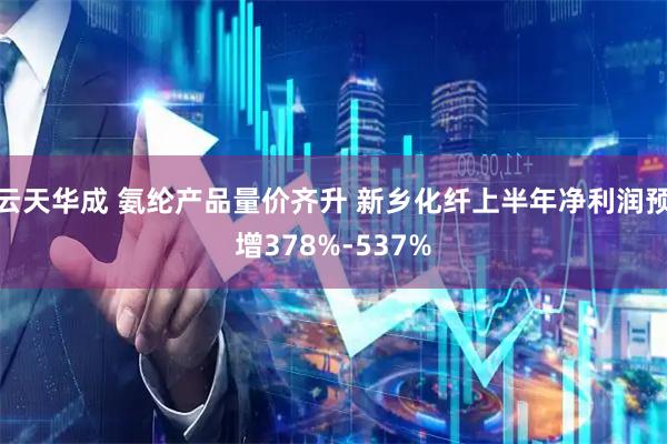 云天华成 氨纶产品量价齐升 新乡化纤上半年净利润预增378%-537%