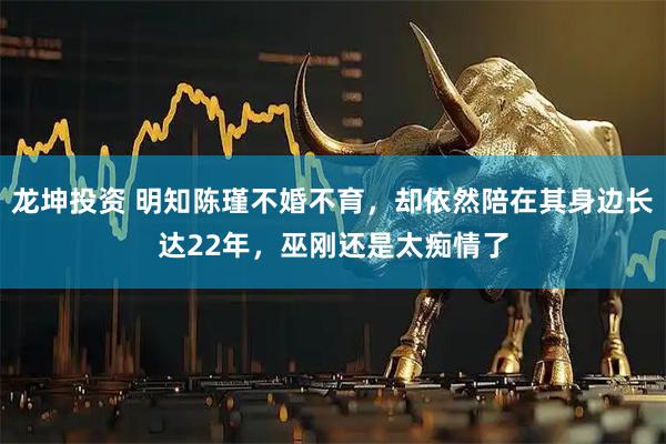 龙坤投资 明知陈瑾不婚不育，却依然陪在其身边长达22年，巫刚还是太痴情了